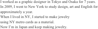 I worked as a graphic designer in Tokyo and Osaka for 7 years.
In 2009, I went to New York to study design, art and English for approximately a year.
When I lived in NY, I started to make jewelry 
using NY metro cards as a material.
Now I’m in Japan and keep making jewelry.